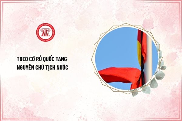 Ai phải treo cờ rủ Quốc tang Nguyên Chủ tịch nước? Treo cờ rủ Quốc tang Nguyên Chủ tịch nước từ ngày nào?