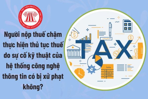 Người nộp thuế chậm thực hiện thủ tục thuế do sự cố kỹ thuật của hệ thống công nghệ thông tin có bị xử phạt không?